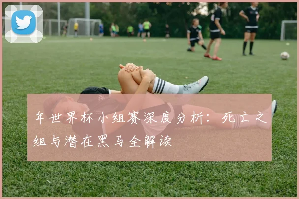 年世界杯小组赛深度分析：死亡之组与潜在黑马全解读