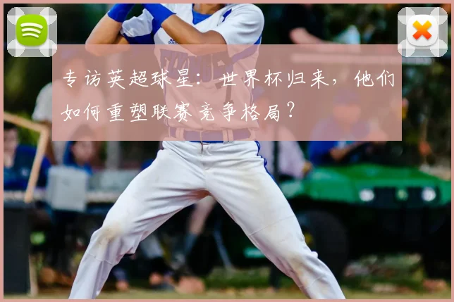 专访英超球星:世界杯归来,他们如何重塑联赛竞争格局?
