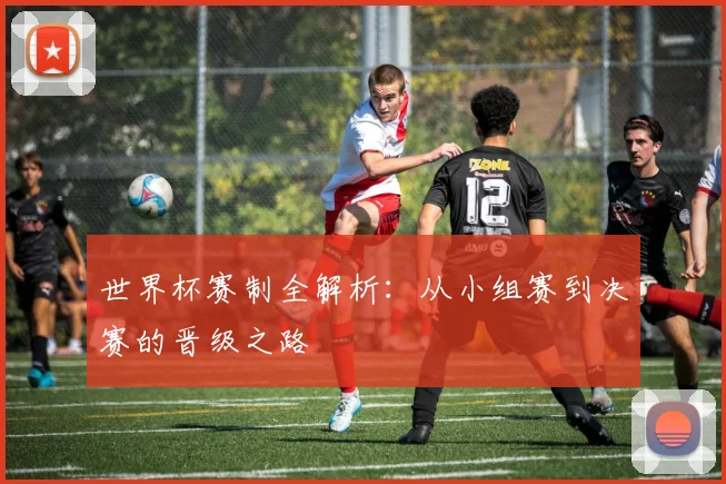 世界杯赛制全解析:从小组赛到决赛的晋级之路