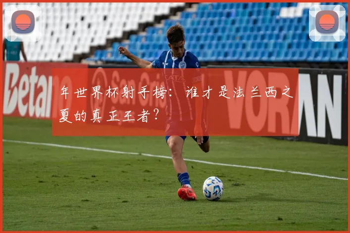 年世界杯射手榜：谁才是法兰西之夏的真正王者？