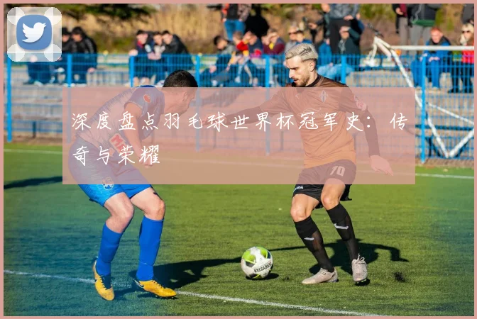 深度盘点羽毛球世界杯冠军史：传奇与荣耀