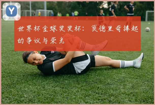 世界杯金球奖奖杯:莫德里奇捧起的争议与荣光
