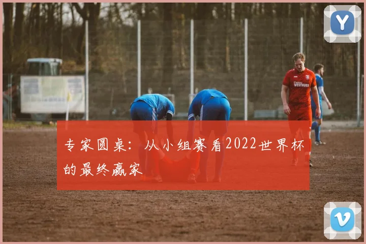 专家圆桌:从小组赛看2022世界杯的最终赢家