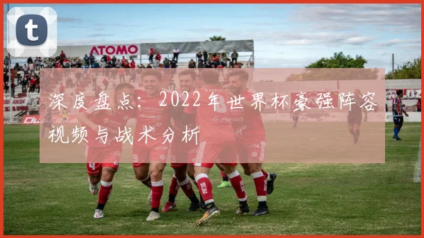 深度盘点：2022年世界杯豪强阵容视频与战术分析