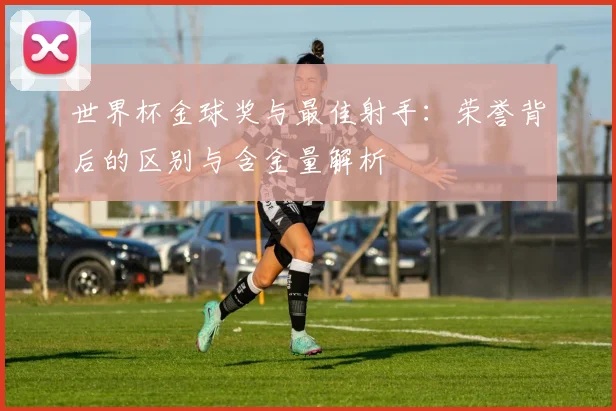 世界杯金球奖与最佳射手:荣誉背后的区别与含金量解析