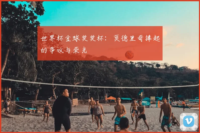 世界杯金球奖奖杯:莫德里奇捧起的争议与荣光