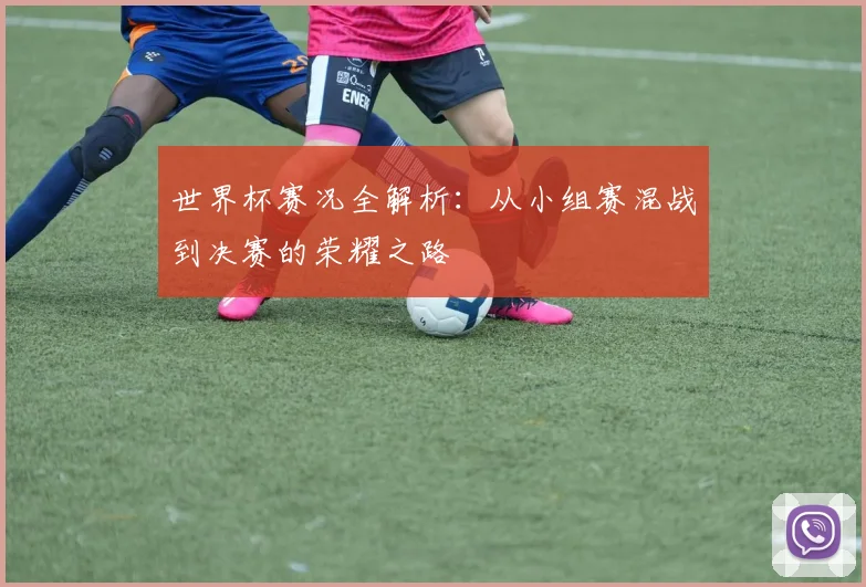 世界杯赛况全解析:从小组赛混战到决赛的荣耀之路