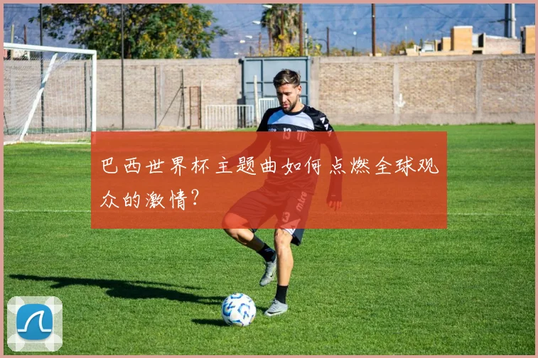 巴西世界杯主题曲如何点燃全球观众的激情？