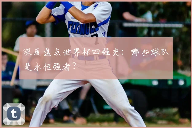 深度盘点世界杯四强史：哪些球队是永恒强者？