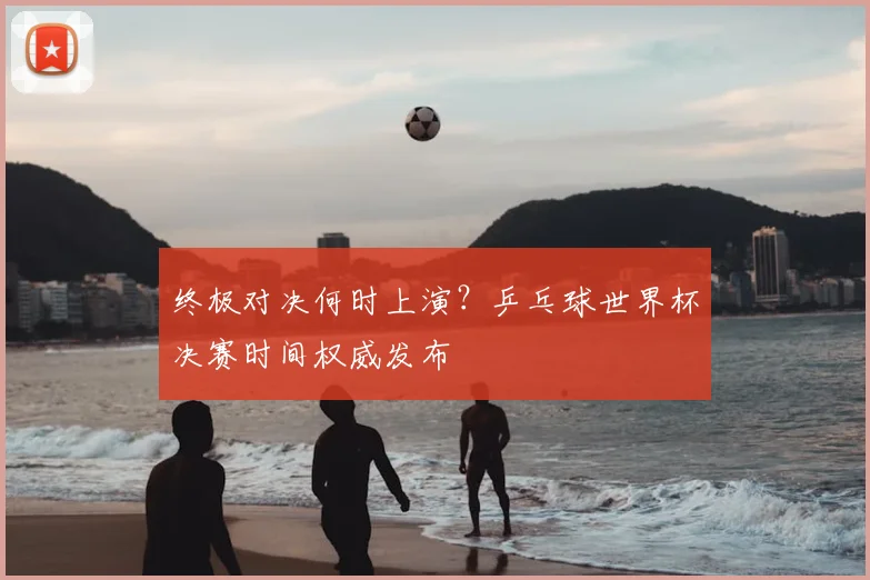 终极对决何时上演?乒乓球世界杯决赛时间权威发布