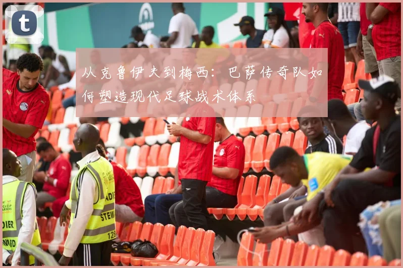 从克鲁伊夫到梅西：巴萨传奇队如何塑造现代足球战术体系