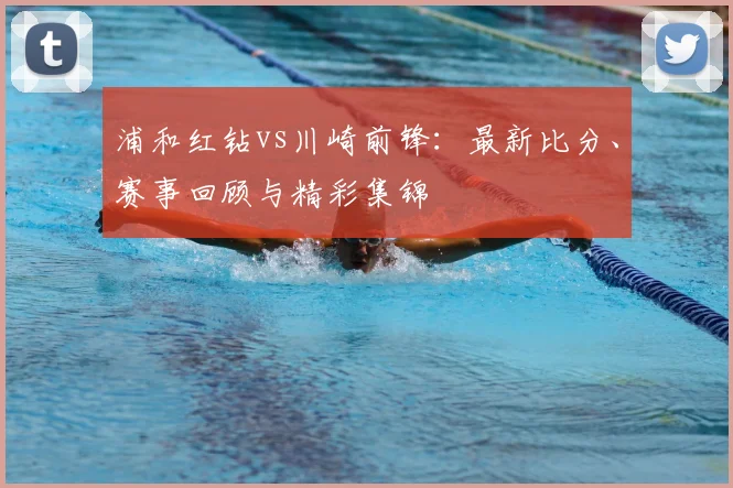 浦和红钻vs川崎前锋:最新比分、赛事回顾与精彩集锦