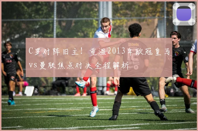 C罗对阵旧主！重温2013年欧冠皇马vs曼联焦点对决全程解析