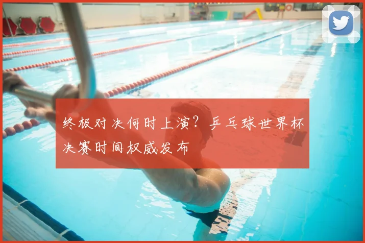 终极对决何时上演？乒乓球世界杯决赛时间权威发布