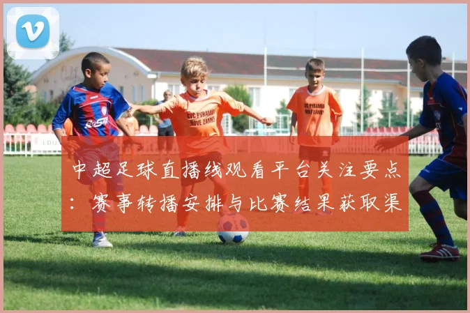 中超足球直播线观看平台关注要点：赛事转播安排与比赛结果获取渠道