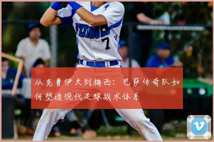 从克鲁伊夫到梅西：巴萨传奇队如何塑造现代足球战术体系