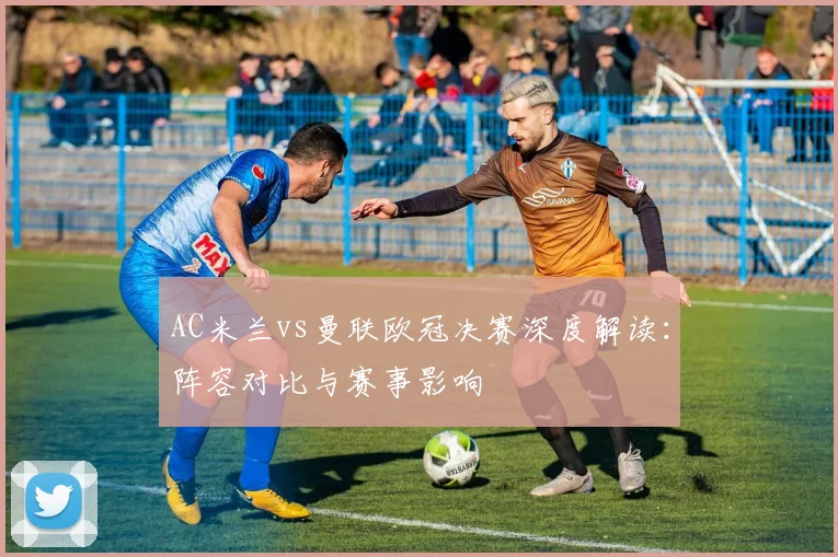 AC米兰vs曼联欧冠决赛深度解读：阵容对比与赛事影响