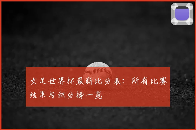 女足世界杯最新比分表:所有比赛结果与积分榜一览