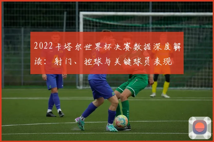 2022卡塔尔世界杯决赛数据深度解读：射门、控球与关键球员表现